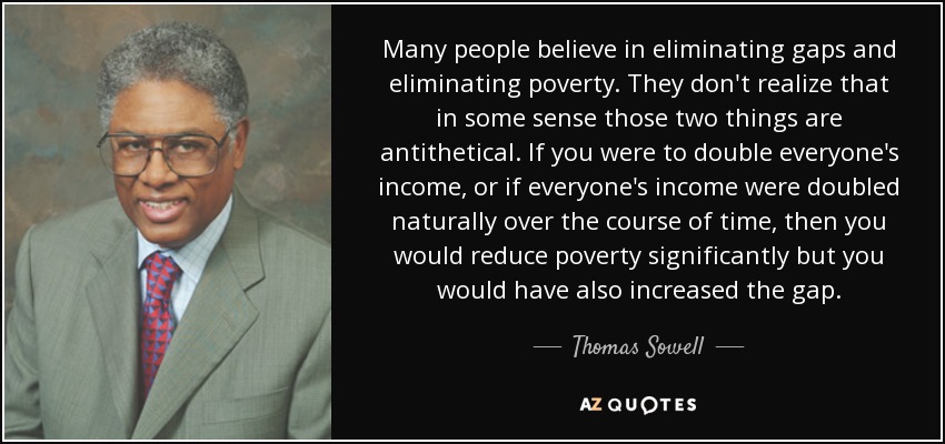 Many people believe in eliminating gaps and eliminating poverty. They don't realize that in some sense those two things are antithetical. If you were to double everyone's income, or if everyone's income were doubled naturally over the course of time, then you would reduce poverty significantly but you would have also increased the gap. - Thomas Sowell