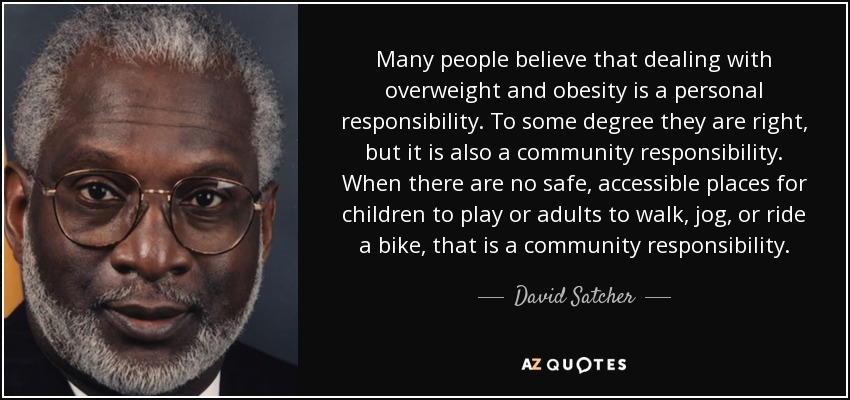 Many people believe that dealing with overweight and obesity is a personal responsibility. To some degree they are right, but it is also a community responsibility. When there are no safe, accessible places for children to play or adults to walk, jog, or ride a bike, that is a community responsibility. - David Satcher