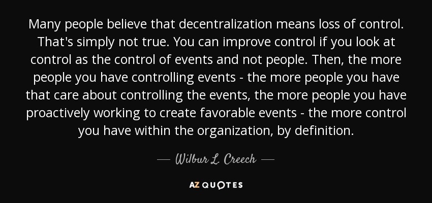 Many people believe that decentralization means loss of control. That's simply not true. You can improve control if you look at control as the control of events and not people. Then, the more people you have controlling events - the more people you have that care about controlling the events, the more people you have proactively working to create favorable events - the more control you have within the organization, by definition. - Wilbur L. Creech