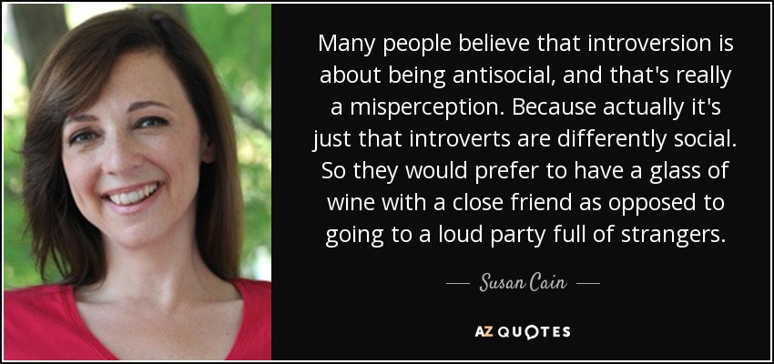 Many people believe that introversion is about being antisocial, and that's really a misperception. Because actually it's just that introverts are differently social. So they would prefer to have a glass of wine with a close friend as opposed to going to a loud party full of strangers. - Susan Cain