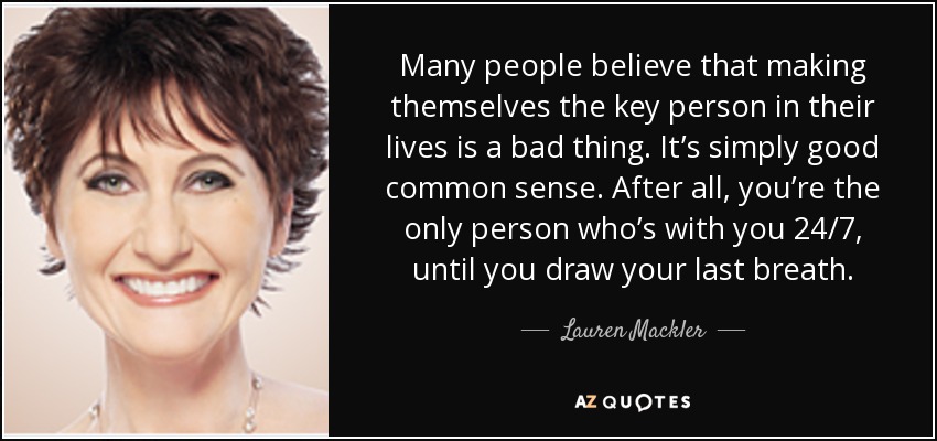 Many people believe that making themselves the key person in their lives is a bad thing. It’s simply good common sense. After all, you’re the only person who’s with you 24/7, until you draw your last breath. - Lauren Mackler