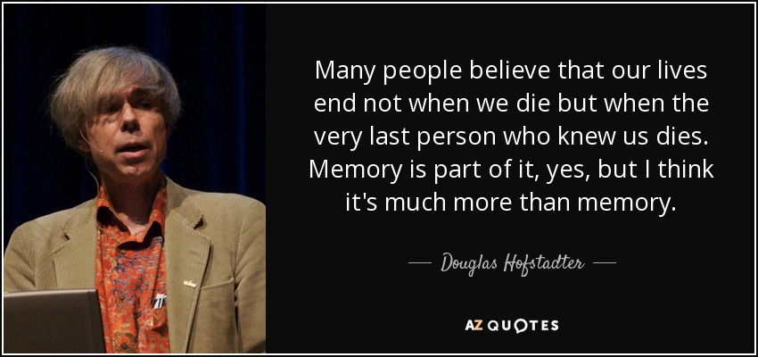 Many people believe that our lives end not when we die but when the very last person who knew us dies. Memory is part of it, yes, but I think it's much more than memory. - Douglas Hofstadter