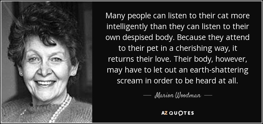 Many people can listen to their cat more intelligently than they can listen to their own despised body. Because they attend to their pet in a cherishing way, it returns their love. Their body, however, may have to let out an earth-shattering scream in order to be heard at all. - Marion Woodman