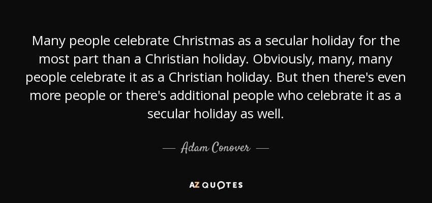 Many people celebrate Christmas as a secular holiday for the most part than a Christian holiday. Obviously, many, many people celebrate it as a Christian holiday. But then there's even more people or there's additional people who celebrate it as a secular holiday as well. - Adam Conover