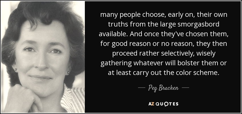 many people choose, early on, their own truths from the large smorgasbord available. And once they've chosen them, for good reason or no reason, they then proceed rather selectively, wisely gathering whatever will bolster them or at least carry out the color scheme. - Peg Bracken