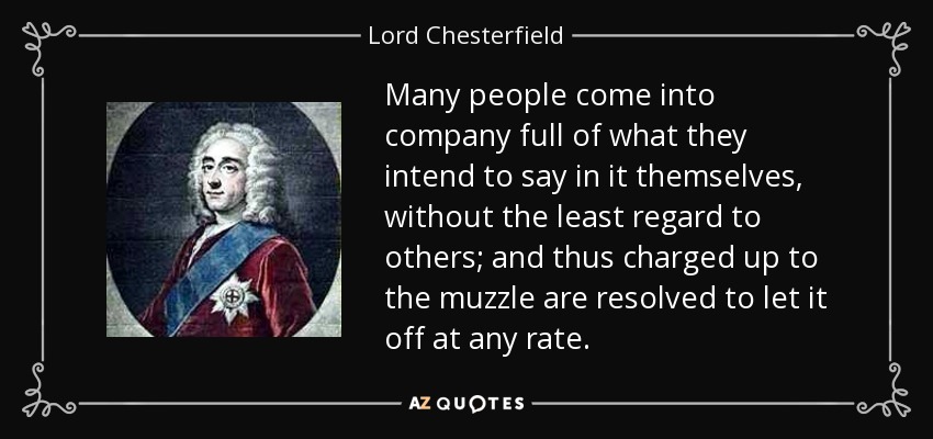 Many people come into company full of what they intend to say in it themselves, without the least regard to others; and thus charged up to the muzzle are resolved to let it off at any rate. - Lord Chesterfield