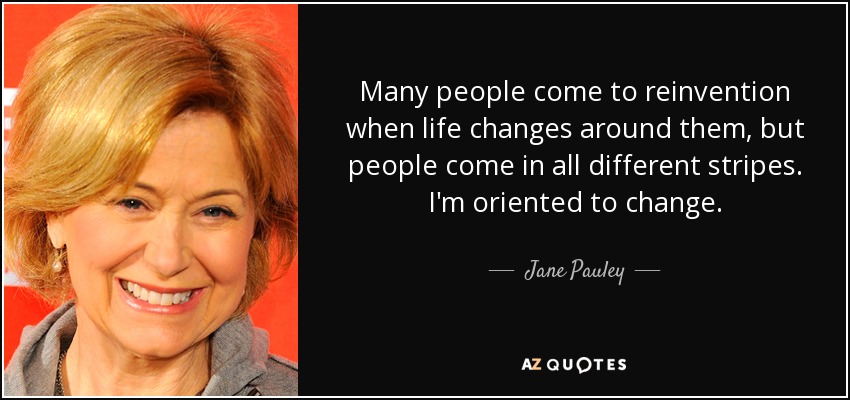 Many people come to reinvention when life changes around them, but people come in all different stripes. I'm oriented to change. - Jane Pauley