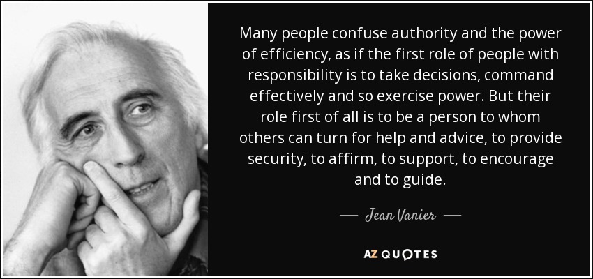 Many people confuse authority and the power of efficiency, as if the first role of people with responsibility is to take decisions, command effectively and so exercise power. But their role first of all is to be a person to whom others can turn for help and advice, to provide security, to affirm, to support, to encourage and to guide. - Jean Vanier