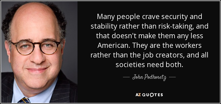 Many people crave security and stability rather than risk-taking, and that doesn't make them any less American. They are the workers rather than the job creators, and all societies need both. - John Podhoretz