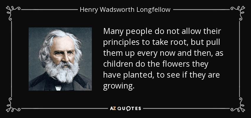 Many people do not allow their principles to take root, but pull them up every now and then, as children do the flowers they have planted, to see if they are growing. - Henry Wadsworth Longfellow