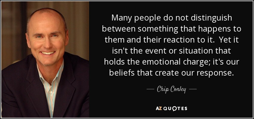 Many people do not distinguish between something that happens to them and their reaction to it. Yet it isn't the event or situation that holds the emotional charge; it's our beliefs that create our response. - Chip Conley