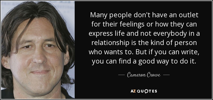 Many people don't have an outlet for their feelings or how they can express life and not everybody in a relationship is the kind of person who wants to. But if you can write, you can find a good way to do it. - Cameron Crowe