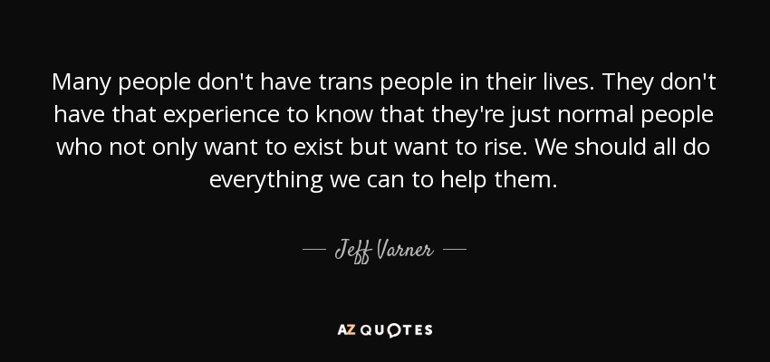 Many people don't have trans people in their lives. They don't have that experience to know that they're just normal people who not only want to exist but want to rise. We should all do everything we can to help them. - Jeff Varner