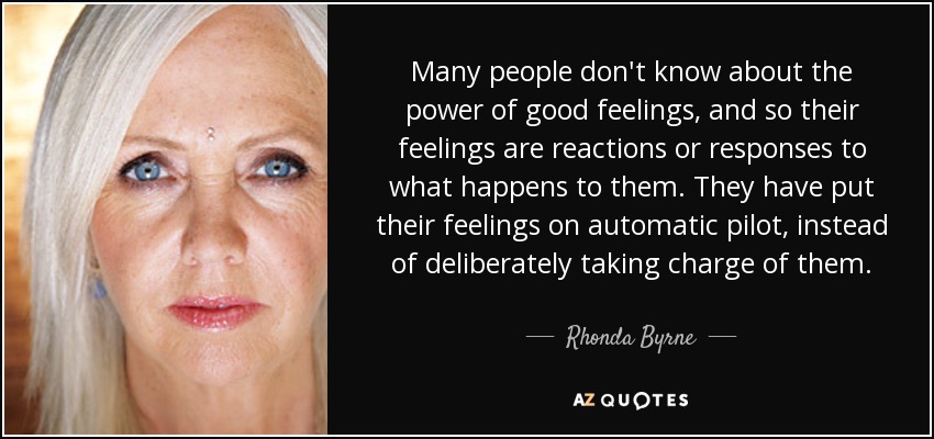Many people don't know about the power of good feelings, and so their feelings are reactions or responses to what happens to them. They have put their feelings on automatic pilot, instead of deliberately taking charge of them. - Rhonda Byrne