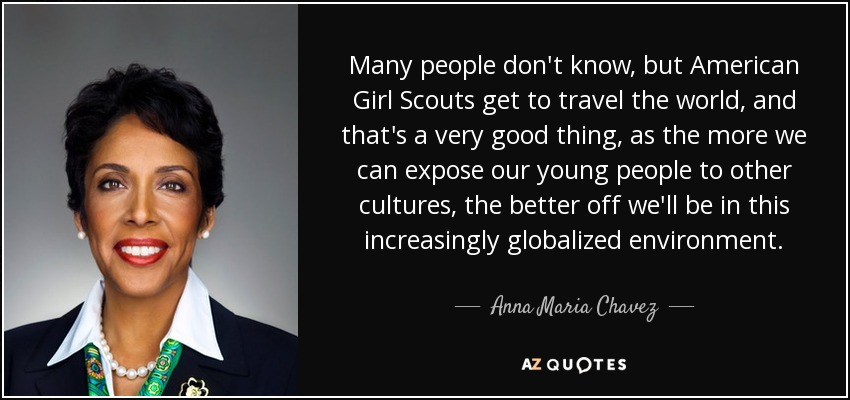 Many people don't know, but American Girl Scouts get to travel the world, and that's a very good thing, as the more we can expose our young people to other cultures, the better off we'll be in this increasingly globalized environment. - Anna Maria Chavez