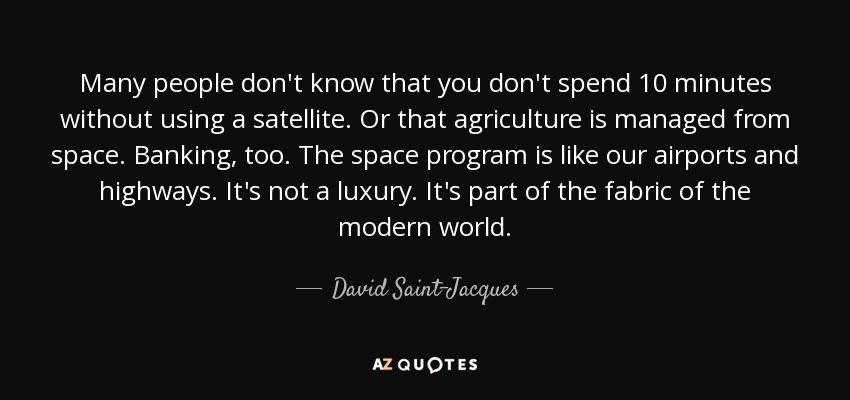 Many people don't know that you don't spend 10 minutes without using a satellite. Or that agriculture is managed from space. Banking, too. The space program is like our airports and highways. It's not a luxury. It's part of the fabric of the modern world. - David Saint-Jacques