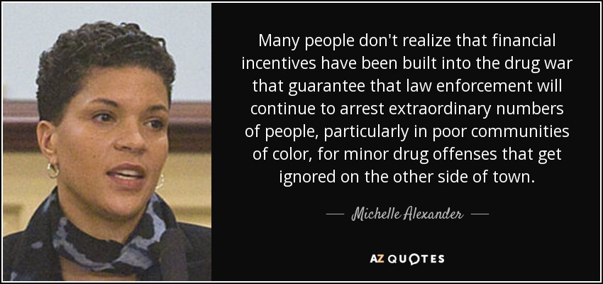 Many people don't realize that financial incentives have been built into the drug war that guarantee that law enforcement will continue to arrest extraordinary numbers of people, particularly in poor communities of color, for minor drug offenses that get ignored on the other side of town. - Michelle Alexander