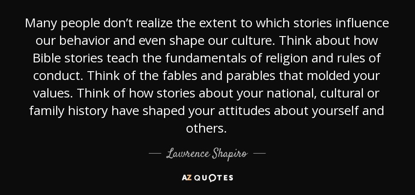 Many people don’t realize the extent to which stories influence our behavior and even shape our culture. Think about how Bible stories teach the fundamentals of religion and rules of conduct. Think of the fables and parables that molded your values. Think of how stories about your national, cultural or family history have shaped your attitudes about yourself and others. - Lawrence Shapiro