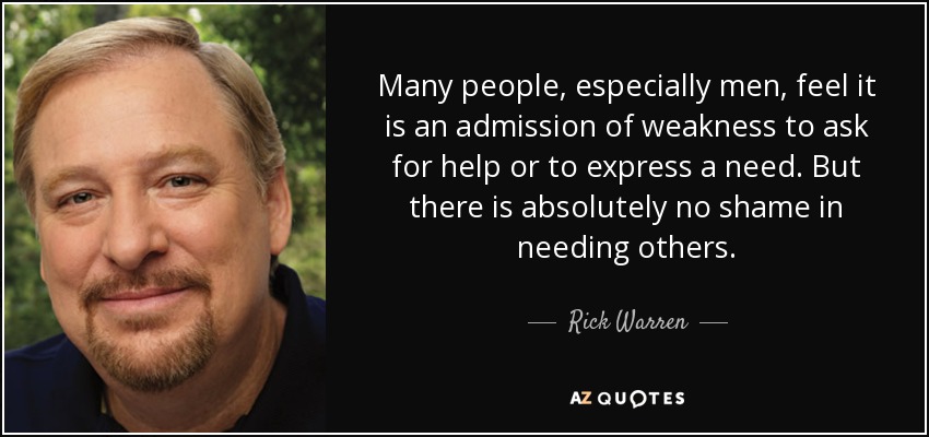 Many people, especially men, feel it is an admission of weakness to ask for help or to express a need. But there is absolutely no shame in needing others. - Rick Warren