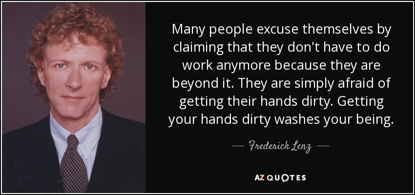 Many people excuse themselves by claiming that they don't have to do work anymore because they are beyond it. They are simply afraid of getting their hands dirty. Getting your hands dirty washes your being. - Frederick Lenz