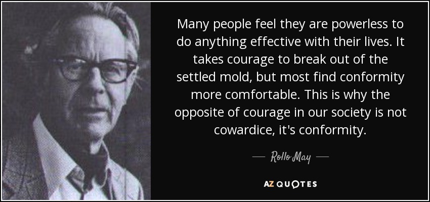 Many people feel they are powerless to do anything effective with their lives. It takes courage to break out of the settled mold, but most find conformity more comfortable. This is why the opposite of courage in our society is not cowardice, it's conformity. - Rollo May