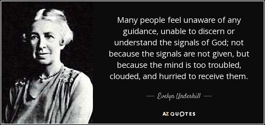 Many people feel unaware of any guidance, unable to discern or understand the signals of God; not because the signals are not given, but because the mind is too troubled, clouded, and hurried to receive them. - Evelyn Underhill