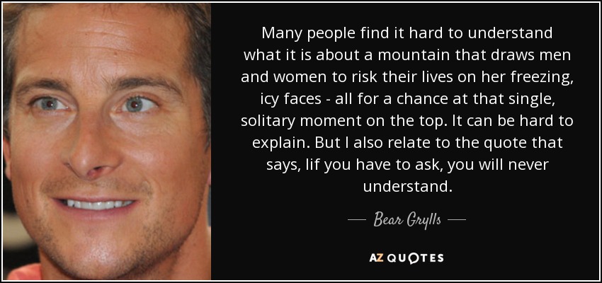 Many people find it hard to understand what it is about a mountain that draws men and women to risk their lives on her freezing, icy faces - all for a chance at that single, solitary moment on the top. It can be hard to explain. But I also relate to the quote that says, Iif you have to ask, you will never understand. - Bear Grylls