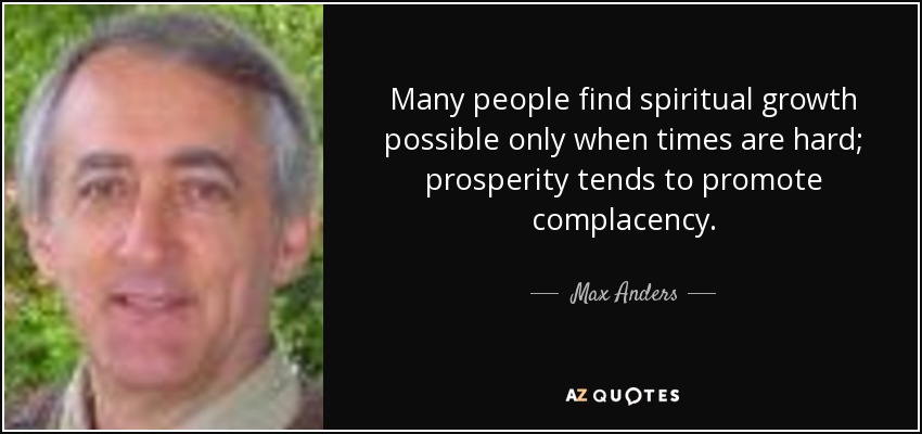 Many people find spiritual growth possible only when times are hard; prosperity tends to promote complacency. - Max Anders