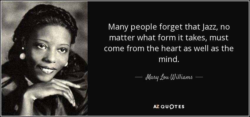 Many people forget that Jazz, no matter what form it takes, must come from the heart as well as the mind. - Mary Lou Williams