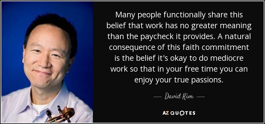 Many people functionally share this belief that work has no greater meaning than the paycheck it provides. A natural consequence of this faith commitment is the belief it's okay to do mediocre work so that in your free time you can enjoy your true passions. - David Kim
