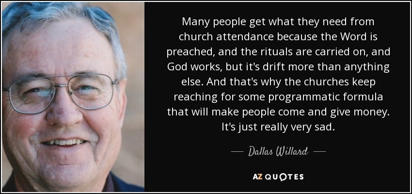 Many people get what they need from church attendance because the Word is preached, and the rituals are carried on, and God works, but it's drift more than anything else. And that's why the churches keep reaching for some programmatic formula that will make people come and give money. It's just really very sad. - Dallas Willard