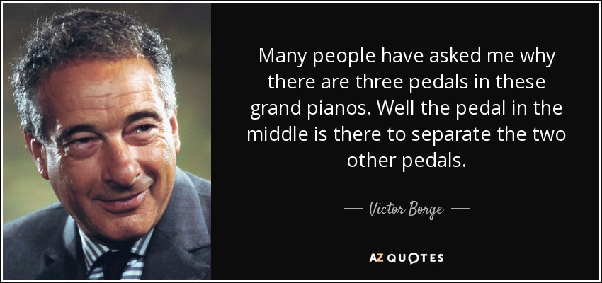 Many people have asked me why there are three pedals in these grand pianos. Well the pedal in the middle is there to separate the two other pedals. - Victor Borge