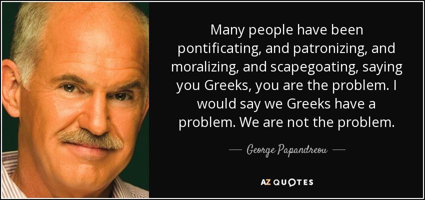 Many people have been pontificating, and patronizing, and moralizing, and scapegoating, saying you Greeks, you are the problem. I would say we Greeks have a problem. We are not the problem. - George Papandreou