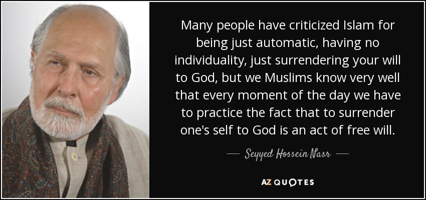 Many people have criticized Islam for being just automatic, having no individuality, just surrendering your will to God, but we Muslims know very well that every moment of the day we have to practice the fact that to surrender one's self to God is an act of free will. - Seyyed Hossein Nasr