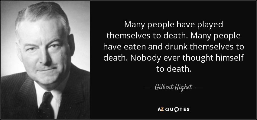 Many people have played themselves to death. Many people have eaten and drunk themselves to death. Nobody ever thought himself to death. - Gilbert Highet