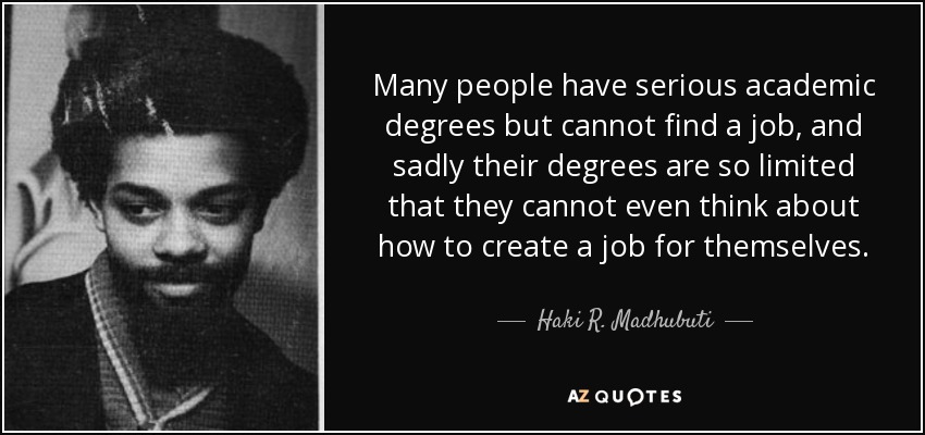 Many people have serious academic degrees but cannot find a job, and sadly their degrees are so limited that they cannot even think about how to create a job for themselves. - Haki R. Madhubuti