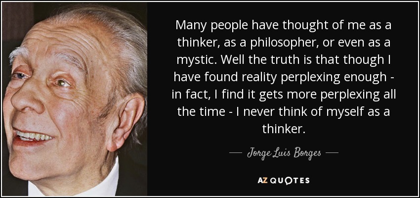 Many people have thought of me as a thinker, as a philosopher, or even as a mystic. Well the truth is that though I have found reality perplexing enough - in fact, I find it gets more perplexing all the time - I never think of myself as a thinker. - Jorge Luis Borges