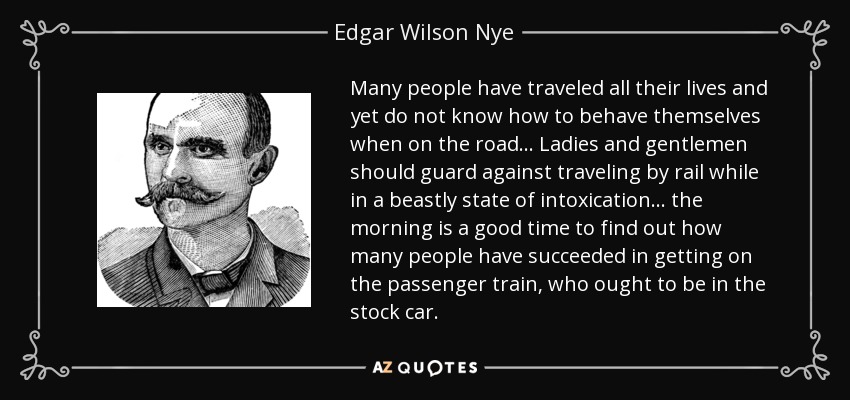 Many people have traveled all their lives and yet do not know how to behave themselves when on the road... Ladies and gentlemen should guard against traveling by rail while in a beastly state of intoxication... the morning is a good time to find out how many people have succeeded in getting on the passenger train, who ought to be in the stock car. - Edgar Wilson Nye