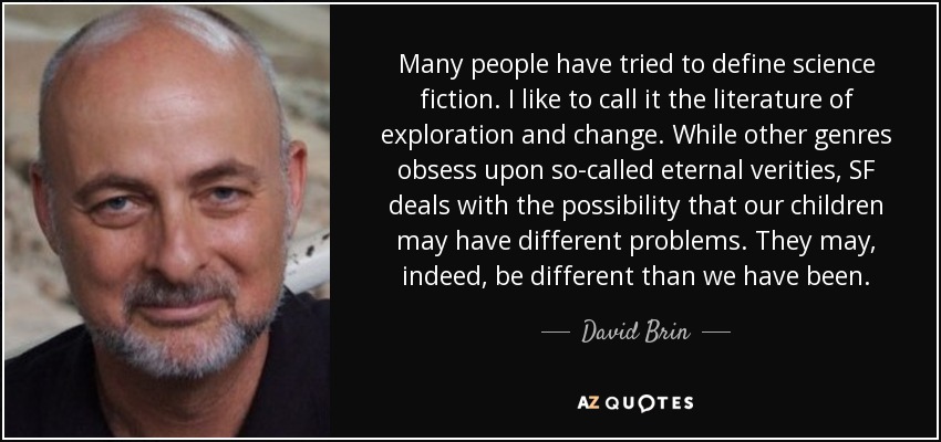 Many people have tried to define science fiction. I like to call it the literature of exploration and change. While other genres obsess upon so-called eternal verities, SF deals with the possibility that our children may have different problems. They may, indeed, be different than we have been. - David Brin