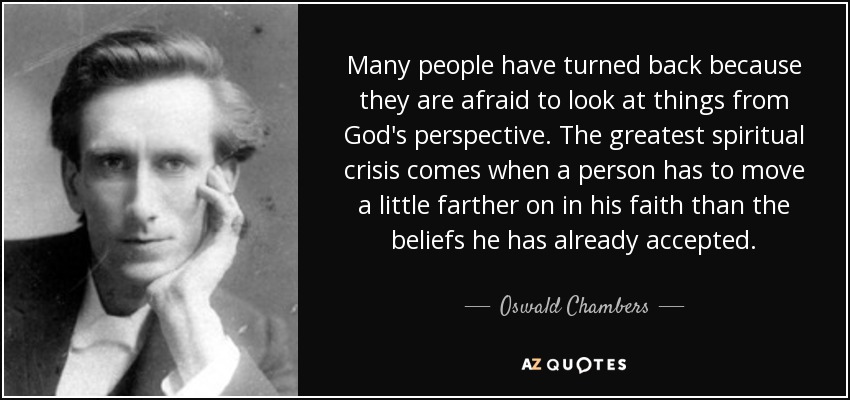 Many people have turned back because they are afraid to look at things from God's perspective. The greatest spiritual crisis comes when a person has to move a little farther on in his faith than the beliefs he has already accepted. - Oswald Chambers