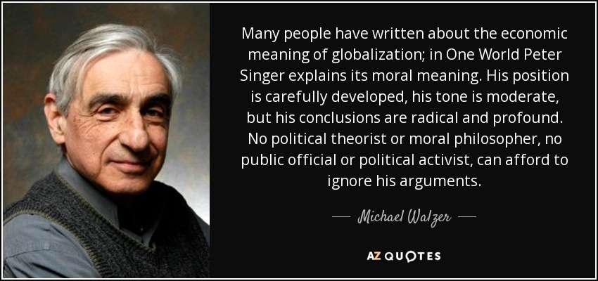 Many people have written about the economic meaning of globalization; in One World Peter Singer explains its moral meaning. His position is carefully developed, his tone is moderate, but his conclusions are radical and profound. No political theorist or moral philosopher, no public official or political activist, can afford to ignore his arguments. - Michael Walzer