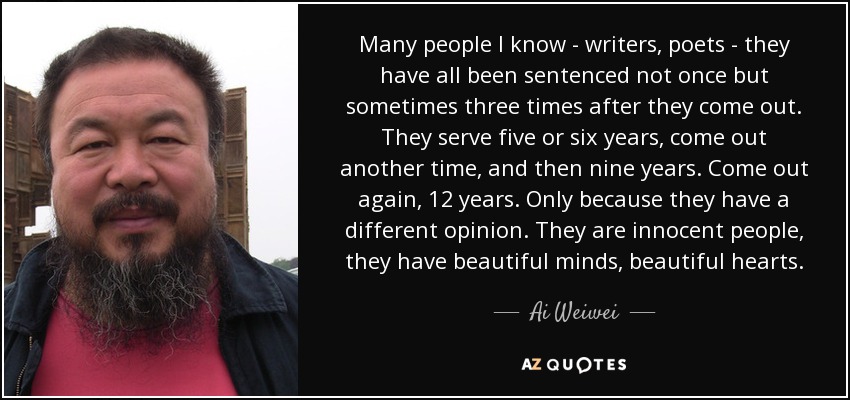 Many people I know - writers, poets - they have all been sentenced not once but sometimes three times after they come out. They serve five or six years, come out another time, and then nine years. Come out again, 12 years. Only because they have a different opinion. They are innocent people, they have beautiful minds, beautiful hearts. - Ai Weiwei