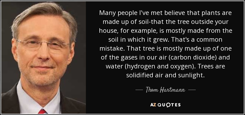 Many people I've met believe that plants are made up of soil-that the tree outside your house, for example, is mostly made from the soil in which it grew. That's a common mistake. That tree is mostly made up of one of the gases in our air (carbon dioxide) and water (hydrogen and oxygen). Trees are solidified air and sunlight. - Thom Hartmann