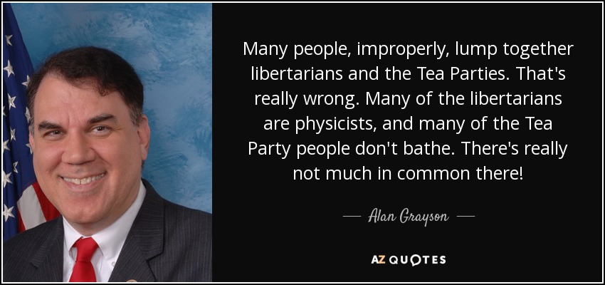 Many people, improperly, lump together libertarians and the Tea Parties. That's really wrong. Many of the libertarians are physicists, and many of the Tea Party people don't bathe. There's really not much in common there! - Alan Grayson
