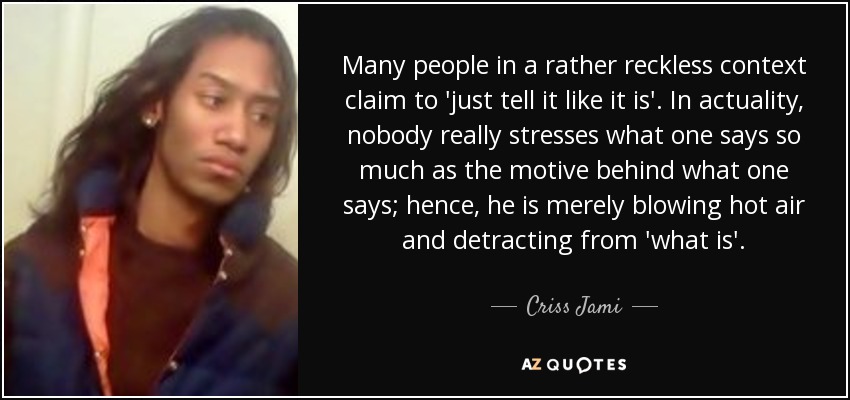 Many people in a rather reckless context claim to 'just tell it like it is'. In actuality, nobody really stresses what one says so much as the motive behind what one says; hence, he is merely blowing hot air and detracting from 'what is'. - Criss Jami