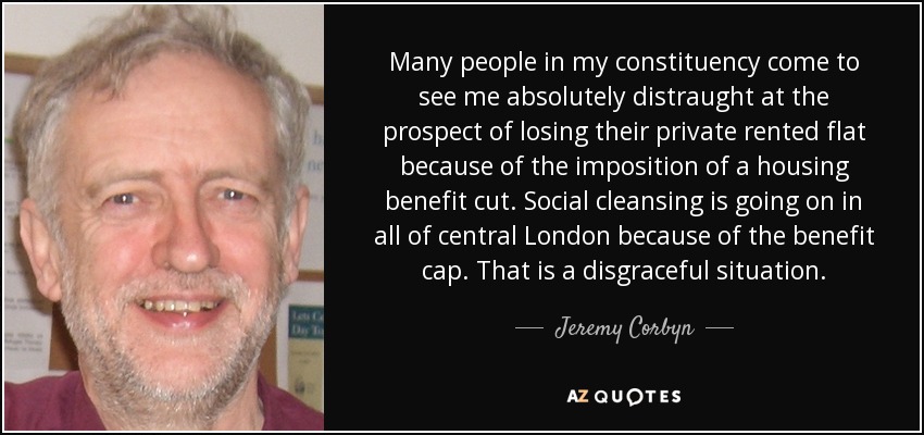 Many people in my constituency come to see me absolutely distraught at the prospect of losing their private rented flat because of the imposition of a housing benefit cut. Social cleansing is going on in all of central London because of the benefit cap. That is a disgraceful situation. - Jeremy Corbyn