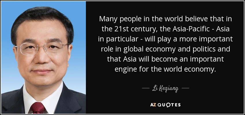 Many people in the world believe that in the 21st century, the Asia-Pacific - Asia in particular - will play a more important role in global economy and politics and that Asia will become an important engine for the world economy. - Li Keqiang