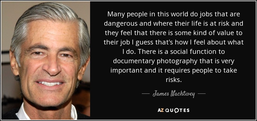 Many people in this world do jobs that are dangerous and where their life is at risk and they feel that there is some kind of value to their job I guess that's how I feel about what I do. There is a social function to documentary photography that is very important and it requires people to take risks. - James Nachtwey