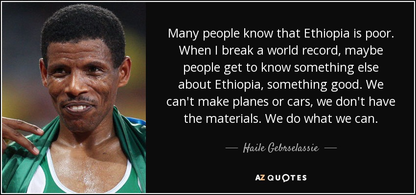 Many people know that Ethiopia is poor. When I break a world record, maybe people get to know something else about Ethiopia, something good. We can't make planes or cars, we don't have the materials. We do what we can. - Haile Gebrselassie