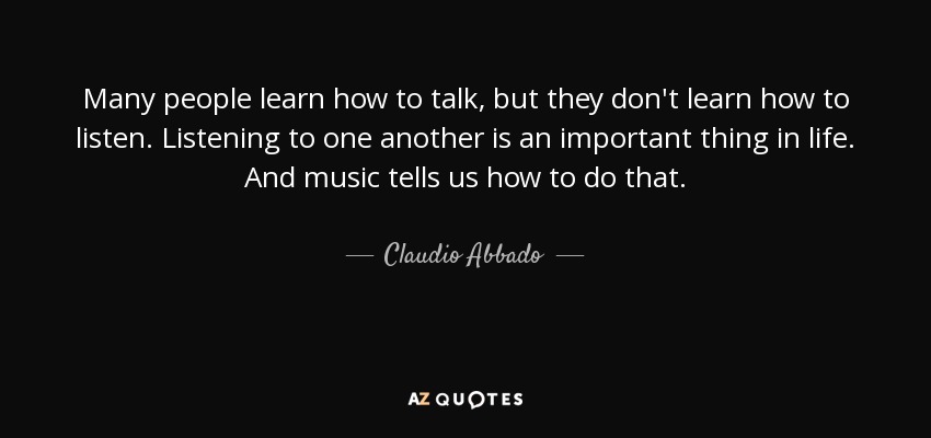 Many people learn how to talk, but they don't learn how to listen. Listening to one another is an important thing in life. And music tells us how to do that. - Claudio Abbado